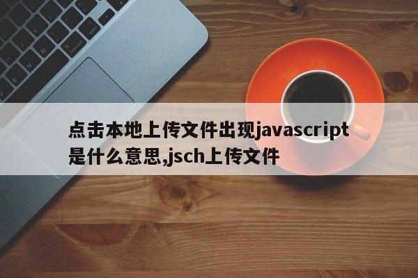 点击本地上传文件出现javascript是什么意思,jsch上传文件