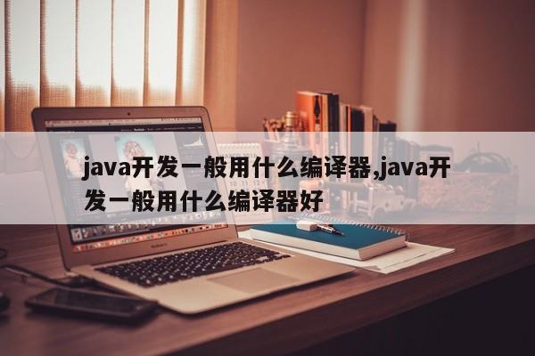 java开发一般用什么编译器,java开发一般用什么编译器好