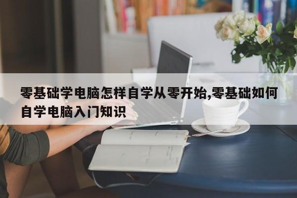 零基础学电脑怎样自学从零开始,零基础如何自学电脑入门知识